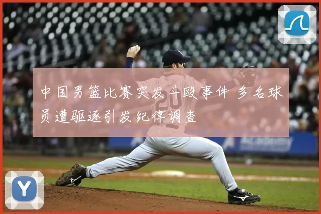 中国男篮比赛突发斗殴事件 多名球员遭驱逐引发纪律调查