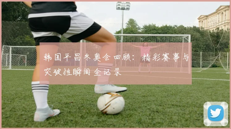 韩国平昌冬奥会回顾：精彩赛事与突破性瞬间全记录
