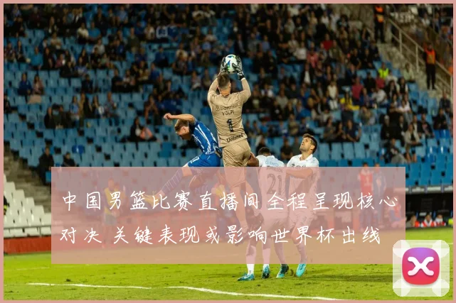 中国男篮比赛直播间全程呈现核心对决 关键表现或影响世界杯出线