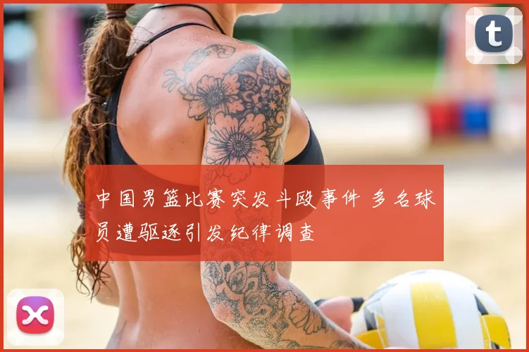 中国男篮比赛突发斗殴事件 多名球员遭驱逐引发纪律调查