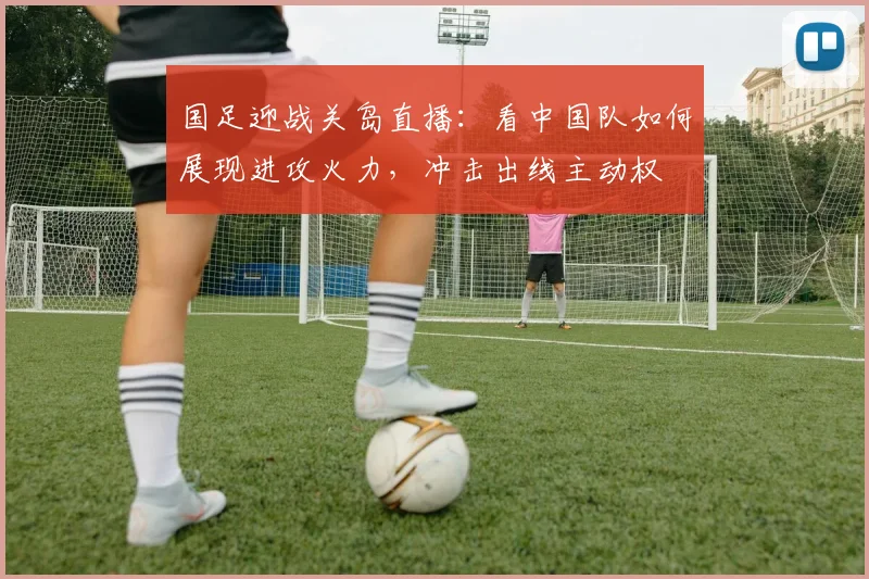 国足迎战关岛直播：看中国队如何展现进攻火力，冲击出线主动权
