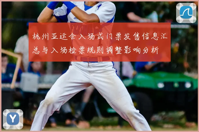 杭州亚运会入场式门票发售信息汇总与入场检票规则调整影响分析