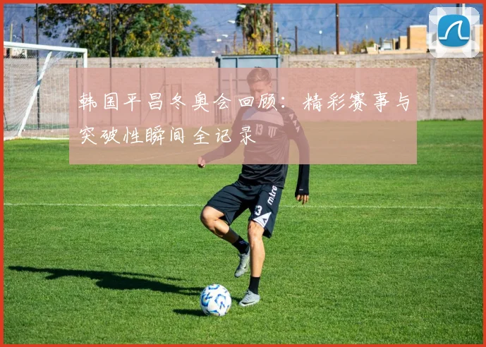 韩国平昌冬奥会回顾：精彩赛事与突破性瞬间全记录