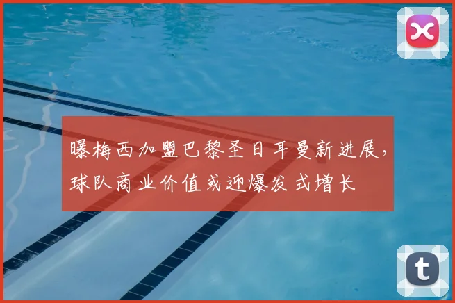 曝梅西加盟巴黎圣日耳曼新进展，球队商业价值或迎爆发式增长