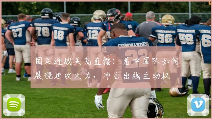 国足迎战关岛直播:看中国队如何展现进攻火力,冲击出线主动权