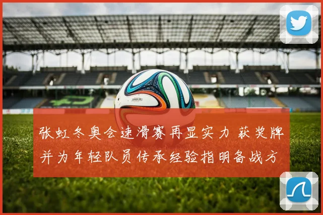 张虹冬奥会速滑赛再显实力 获奖牌并为年轻队员传承经验指明备战方向