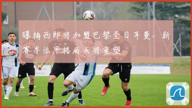 曝梅西即将加盟巴黎圣日耳曼，新赛季法甲格局或将重塑