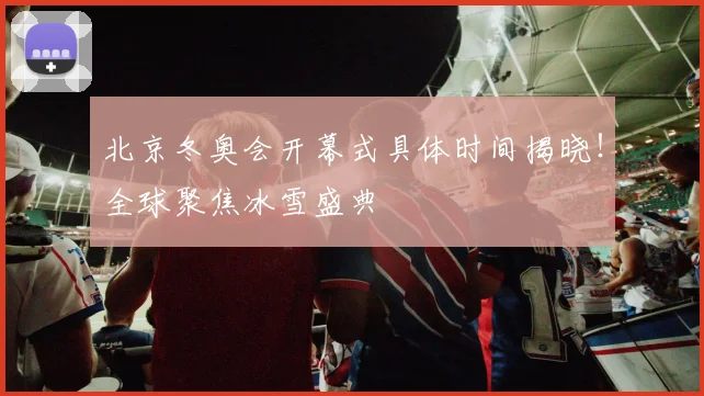 北京冬奥会开幕式具体时间揭晓！全球聚焦冰雪盛典