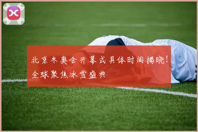 北京冬奥会开幕式具体时间揭晓！全球聚焦冰雪盛典