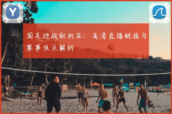 国足迎战叙利亚：高清直播链接与赛事焦点解析