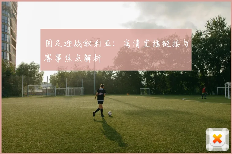 国足迎战叙利亚:高清直播链接与赛事焦点解析