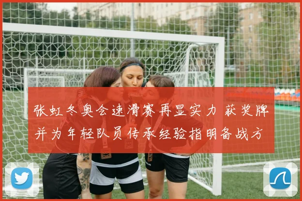 张虹冬奥会速滑赛再显实力 获奖牌并为年轻队员传承经验指明备战方向